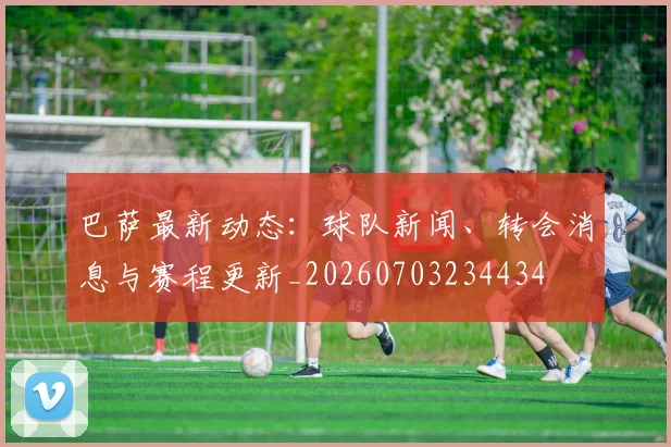 巴萨最新动态：球队新闻、转会消息与赛程更新_20260703234434
