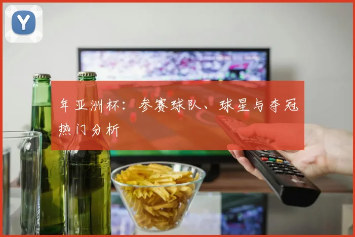 年亚洲杯：参赛球队、球星与夺冠热门分析