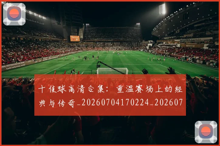 十佳球高清合集:重温赛场上的经典与传奇_20260704170224_20260718202815