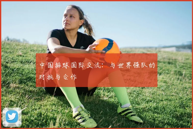 中国排球国际交流：与世界强队的对抗与合作