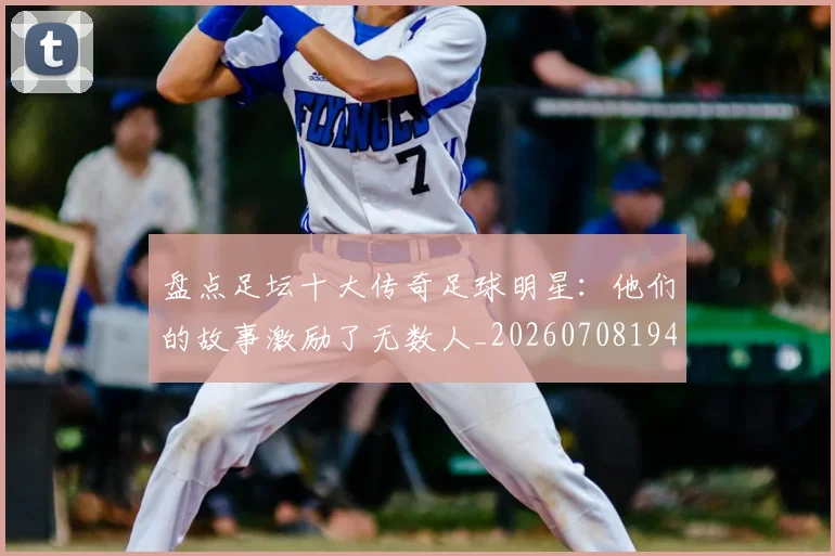 盘点足坛十大传奇足球明星:他们的故事激励了无数人_20260708194515_20260802163914