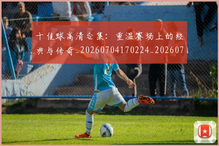 十佳球高清合集：重温赛场上的经典与传奇_20260704170224_20260718202815