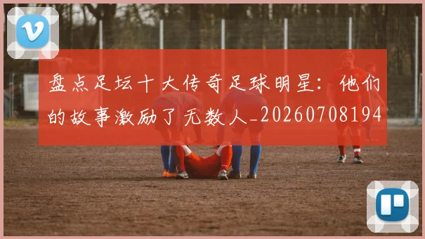 盘点足坛十大传奇足球明星:他们的故事激励了无数人_20260708194515