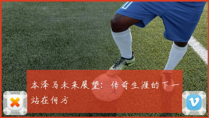 本泽马未来展望:传奇生涯的下一站在何方