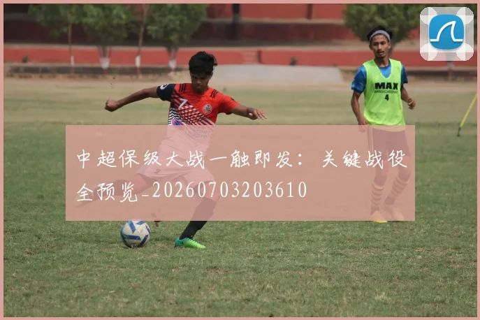 中超保级大战一触即发:关键战役全预览_20260703203610