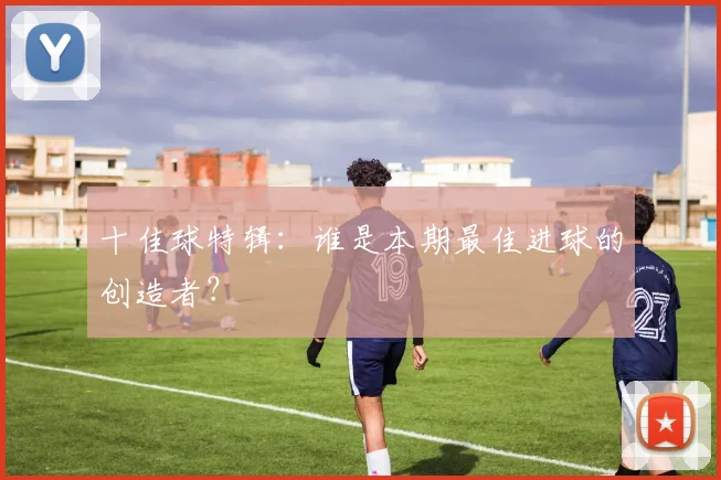 十佳球特辑:谁是本期最佳进球的创造者?