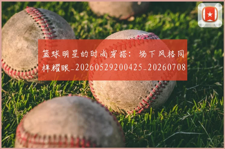 篮球明星的时尚穿搭：场下风格同样耀眼_20260529200425_20260708200605