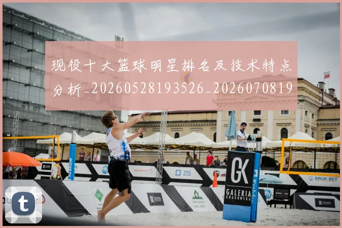 现役十大篮球明星排名及技术特点分析_20260528193526_20260708191541