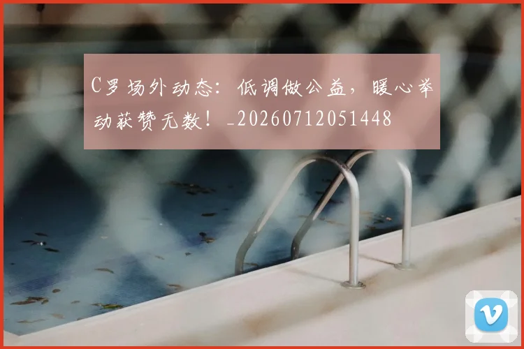 C罗场外动态：低调做公益，暖心举动获赞无数！_20260712051448