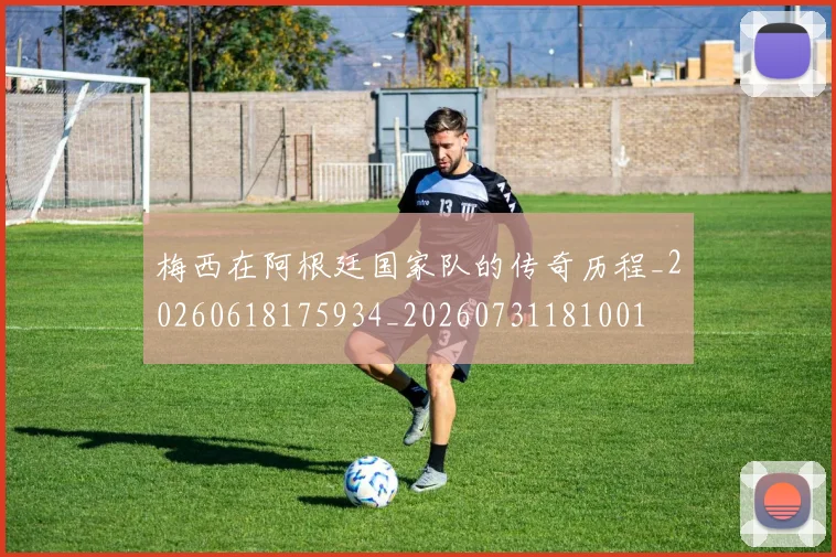 梅西在阿根廷国家队的传奇历程_20260618175934_20260731181001