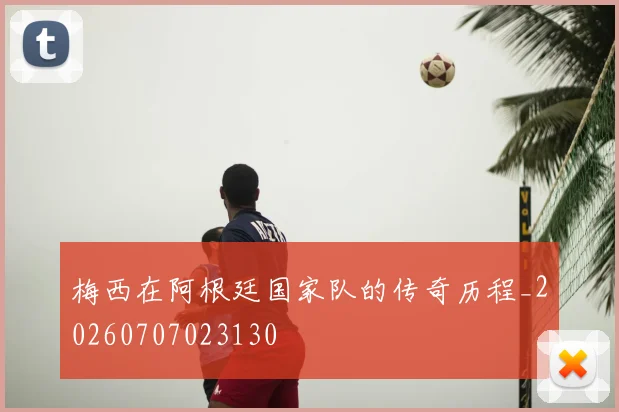 梅西在阿根廷国家队的传奇历程_20260707023130