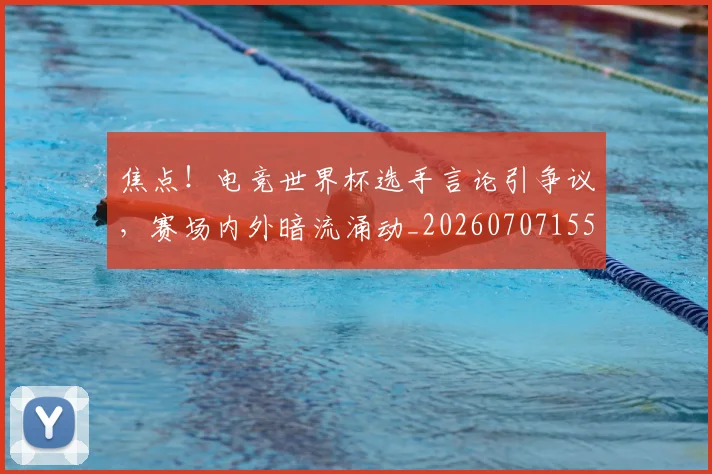 焦点！电竞世界杯选手言论引争议，赛场内外暗流涌动_20260707155227