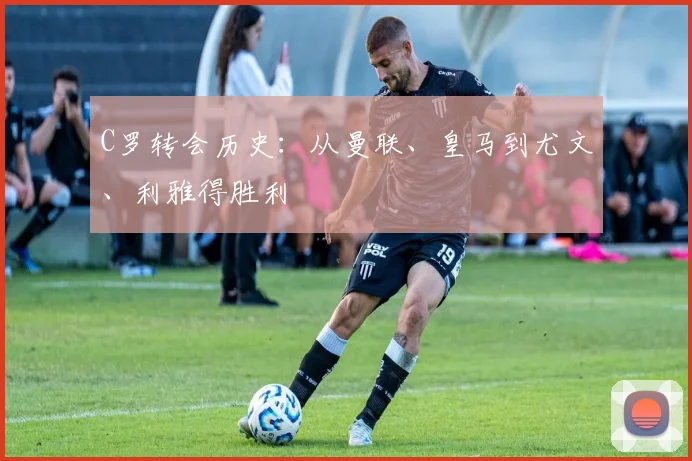 C罗转会历史:从曼联、皇马到尤文、利雅得胜利