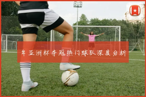 年亚洲杯夺冠热门球队深度分析