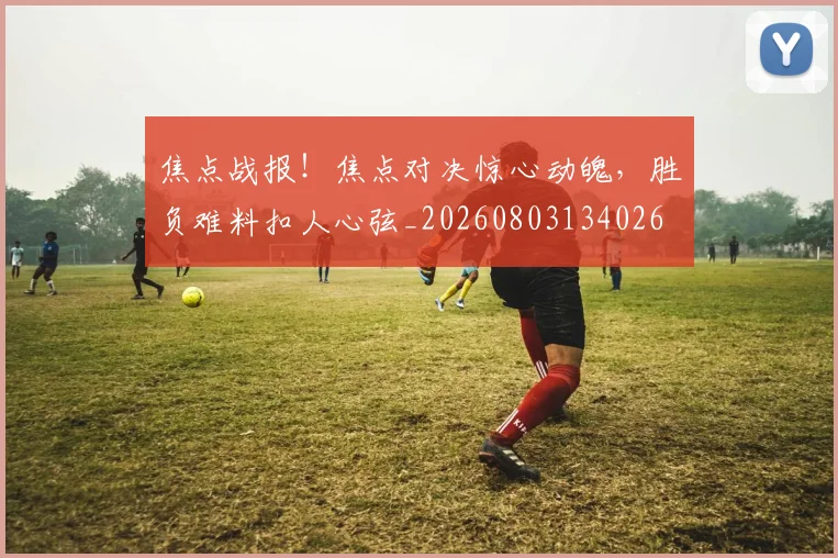 焦点战报！焦点对决惊心动魄，胜负难料扣人心弦_20260803134026