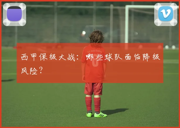 西甲保级大战：哪些球队面临降级风险？