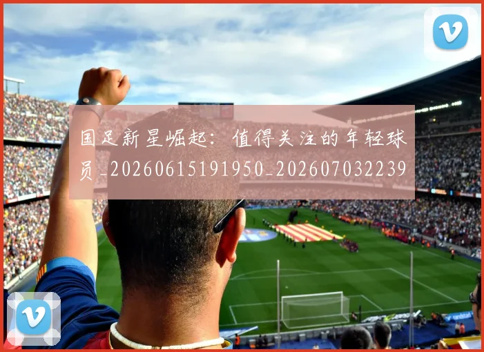 国足新星崛起：值得关注的年轻球员_20260615191950_20260703223950