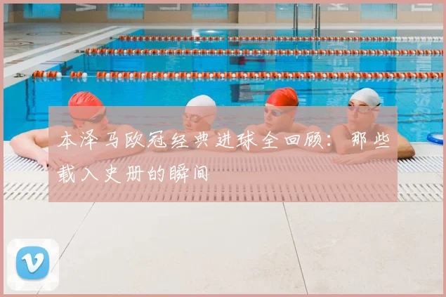 本泽马欧冠经典进球全回顾:那些载入史册的瞬间