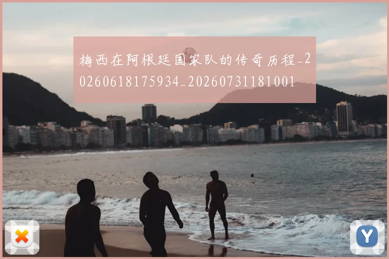 梅西在阿根廷国家队的传奇历程_20260618175934_20260731181001