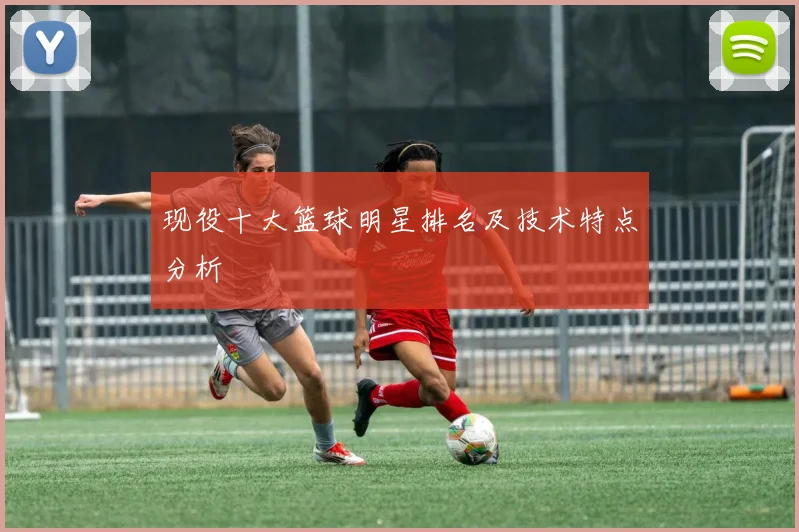 现役十大篮球明星排名及技术特点分析