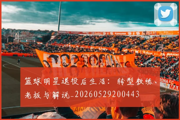 篮球明星退役后生活:转型教练、老板与解说_20260529200443
