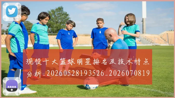 现役十大篮球明星排名及技术特点分析_20260528193526_20260708191541